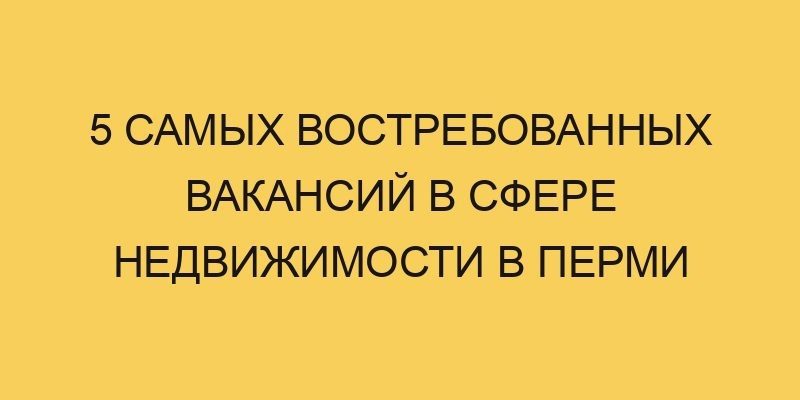 5 самых востребованных вакансий в сфере недвижимости в Перми 7 5 samyh vostrebovannyh vakansij v sfere nedvizhimosti v permi 3579