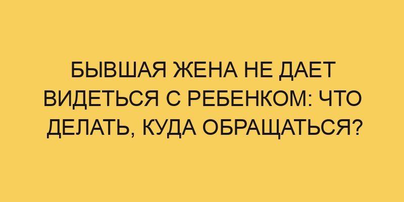 Бывшая жена не дает видеться с ребенком: что делать, куда обращаться? 7 byvshaya zhena ne daet videtsya s rebenkom chto delat kuda obrashhatsya 2434