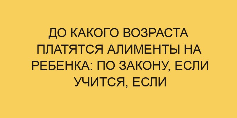 До какого возраста платятся алименты на ребенка: по закону, если учится, если инвалид 6 do kakogo vozrasta platyatsya alimenty na rebenka po zakonu esli uchitsya esli invalid 2634