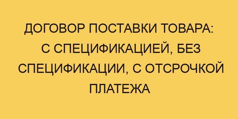 Договор поставки товара: с спецификацией, без спецификации, с отсрочкой платежа 17 dogovor postavki tovara s specifikaciej bez specifikacii s otsrochkoj platezha 2135
