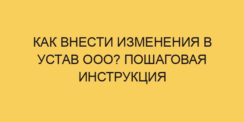 Как внести изменения в устав ООО? Пошаговая инструкция 4 kak vnesti izmeneniya v ustav ooo poshagovaya instrukciya 2128