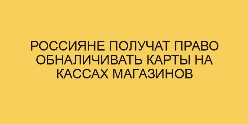 Россияне получат право обналичивать карты на кассах магазинов 6 rossiyane poluchat pravo obnalichivat karty na kassah magazinov 1175