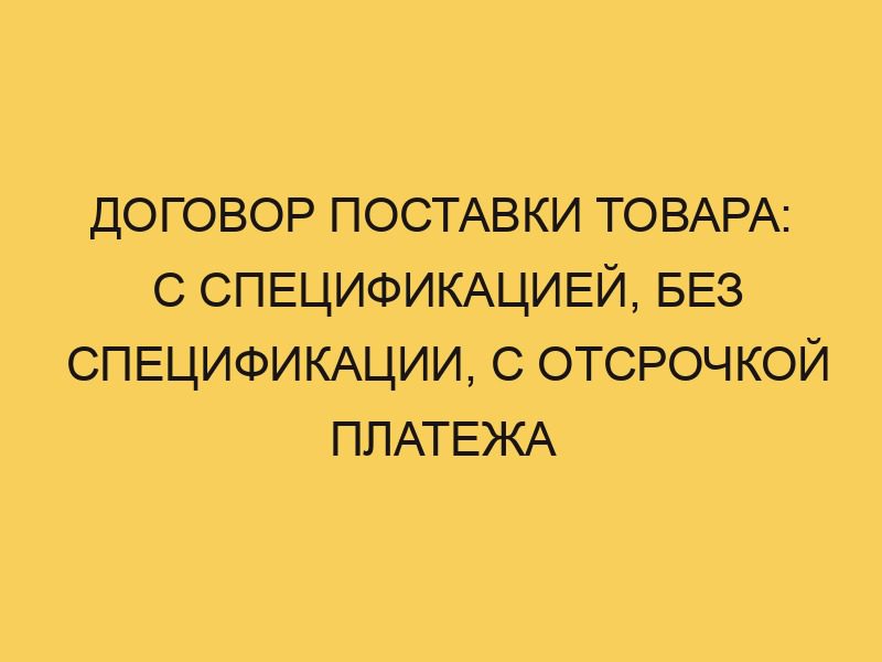 Договор поставки товара: с спецификацией, без спецификации, с отсрочкой ...