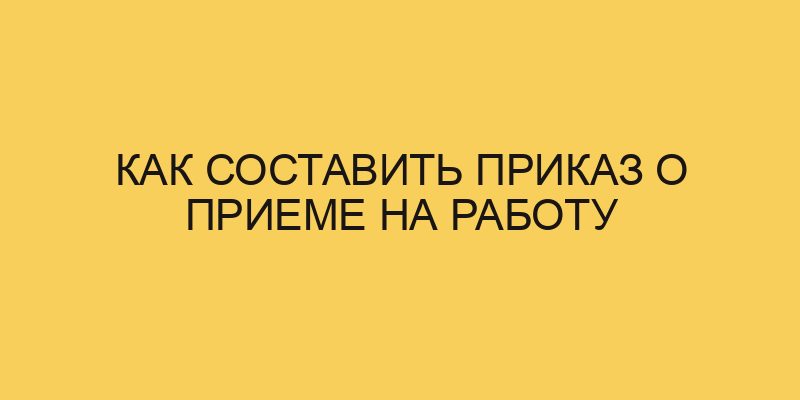 Как составить приказ о приеме на работу - Портал про трудовой кодексРФ