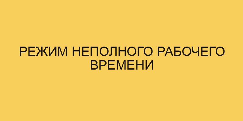 Режим неполного рабочего времени - Портал про трудовой кодексРФ